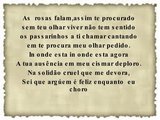As  rosas falam,assim te procurado sem teu olhar viver não tem sentido os passarinhos a ti chamar cantando em te procura meu olhar pedido. In onde esta in onde esta agora A tua ausência em meu cismar deploro. Na solidão cruel que me devora, Sei que argúem é feliz enquanto  eu choro 