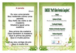 A janela
                    Olivam

   Eu sou uma janela
                                      Geni Pereira de Faria
Sou redondo como uma
         panela
 Sou feita de vidro e de     Rita de Lourdes dos Santos Pereira Reis

         madeira
   Madeira igual uma               Cristiane Soares de Godoy
         cadeira
                                Heloísa Helena da Silva Rezende
 Sou prima da cadeira
Que também é madeira
 Que é prima da porta               Fernando Luis de Souza

  Que é muito porca                        5ª Ano PIC



E eu sou amiga da pia
   Que é muito fria
 