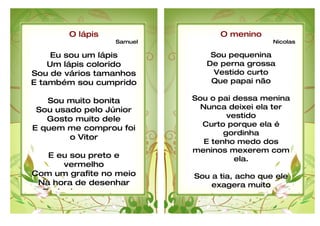 O lápis                  O menino
                 Samuel                       Nicolas

     Eu sou um lápis          Sou pequenina
    Um lápis colorido        De perna grossa
Sou de vários tamanhos         Vestido curto
E também sou cumprido         Que papai não

   Sou muito bonita       Sou o pai dessa menina
 Sou usado pelo Júnior      Nunca deixei ela ter
   Gosto muito dele                vestido
                            Curto porque ela é
E quem me comprou foi
                                  gordinha
        o Vitor
                             E tenho medo dos
                          meninos mexerem com
   E eu sou preto e                  ela.
      vermelho
Com um grafite no meio    Sou a tia, acho que ele
 Na hora de desenhar          exagera muito
  Rodopio sem parar       Pois ele não deixa feliz
 