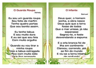 O Guarda Roupa                    O Infante
                   Adriely
                                                  Samuel

Eu sou um guarda roupa        Deus quer, o homem
  Sou feito de marfim         sonha, a obra nasce
  Tenho quatro portas         Deus quis que a terra
 Que sou bonito assim.           fosse de todos
                             Que o mar unisse, já não
    Eu tenho tabua                 separasse
   E sou muito dura            Sagrou-te, e foste
 E eu sei que sou feia       desvendando a espuma
  Com muito orgulho
                               E a orla branca foi de
 Quando eu vou tirar a          ilha em continente
     minha roupa              Clareou, correndo, até
Vejo a tabua estragada            ao fim do mundo
 Fico com muito ódio          E viu-se a terra inteira,
  Que fico arrasada.                de profundo
 