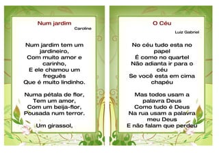 Num jardim                      O Céu
                 Caroline
                                            Luiz Gabriel


Num jardim tem um            No céu tudo esta no
     jardineiro,                    papel
 Com muito amor e             É como no quartel
      carinho,              Não adianta ir para o
 E ele chamou um                     céu
       freguês              Se você esta em cima
Que é muito lindinho.              chapéu

Numa pétala de flor,           Mas todos usam a
  Tem um amor,                   palavra Deus
 Com um beija-flor,            Como tudo é Deus
Pousada num terror.         Na rua usam a palavra
                                   meu Deus
    Um girassol,            E não falam que perdeu
Falando de um amor,
 