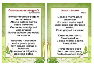 ‘Brincadeiras Antigas’            Desci o Morro
               Luis Gabriel                       Davy

Brincar de pega-pega é          Desci o morro para
      uma beleza                    encontrar
 Alguns batem outros           Um poço muito legal
    estão correndo            Esse poço que dar para
 Como seus amigos é                   nadar
      uma chatice              Esse poço é especial
Outros acham que estão
       morrendo                 Desci outro morro
                                  Para trabalhar
  Esconde - esconde            E esse morro é torto
  muita gente gosta                Para pintar
 Têm alguns idiotas e
       bobocas                  Perto desse poço
Os meninos folgados,           Tem um mato seco
    pois são botas             Perto do morro torto
As criançinhas gostam           E esse poço preto
 