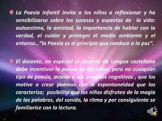 La Poesía infantil invita a los niños a reflexionar y ha sensibilizarse sobre los sucesos y aspectos de  la vida: autoestima, la amistad, la importancia de hablar con la verdad, el cuidar y proteger el medio ambiente y el entorno…“la Poesía es el principio que conduce a la paz”.El docente, en especial el docente de Lengua castellana debe incentivar la poesía en los niños, pero no cualquier tipo de poesía, acorde a sus procesos cognitivos , que los motive a crear poemas con la espontaneidad que los caracteriza;  posibilita que los niños disfruten de la magia de las palabras, del sonido, la ritma y por consiguiente se familiarice con la lectura.