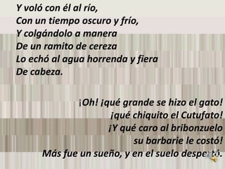 Y voló con él al río, Con un tiempo oscuro y frío, Y colgándolo a manera De un ramito de cereza Lo echó al agua horrenda y fiera De cabeza. ¡Oh! ¡qué grande se hizo el gato! ¡qué chiquito el Cutufato! ¡Y qué caro al bribonzuelo su barbarie le costó! Más fue un sueño, y en el suelo despertó. 