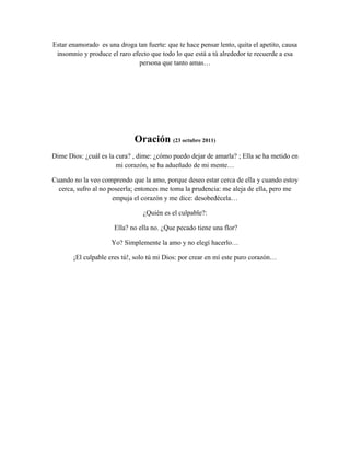 Estar enamorado es una droga tan fuerte: que te hace pensar lento, quita el apetito, causa
 insomnio y produce el raro efecto que todo lo que está a tú alrededor te recuerde a esa
                              persona que tanto amas…




                              Oración (23 octubre 2011)
Dime Dios: ¿cuál es la cura? , dime: ¿cómo puedo dejar de amarla? ; Ella se ha metido en
                       mi corazón, se ha adueñado de mi mente…

Cuando no la veo comprendo que la amo, porque deseo estar cerca de ella y cuando estoy
  cerca, sufro al no poseerla; entonces me toma la prudencia: me aleja de ella, pero me
                      empuja el corazón y me dice: desobedécela…

                                 ¿Quién es el culpable?:

                      Ella? no ella no. ¿Que pecado tiene una flor?

                     Yo? Simplemente la amo y no elegí hacerlo…

       ¡El culpable eres tú!, solo tú mi Dios: por crear en mí este puro corazón…
 