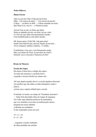 Pedro kilkerry

Ritmo Eterno

Abro as asas da Vida à Vida que há lá fora.
Olha... Um sorriso da alma! — Um sorriso da aurora!
E Deus — ou Bem! ou Mal — é Deus cantando em mim,
Que Deus és tu, sou eu — a Natureza assim.

Árvore! boa ou má, os frutos que darás
Sinto-os sabendo em nós, em mim, árvore, estás.
E o Sol, de cujo olhar meu pensamento inundo,
Casa multiplicando as asas deste mundo...

Oh, braços para a Vida! Oh, vida para amar!
Sendo uma onda do mar, dou-me ilusões de um mar...
Alvor, turquesa, ondula a matéria... É veludo,

É minh'alma, é teu seio, e um firmamento mudo.
Mas, aos ritmos da Terra, és um ritmo do Amor?
Homem! ouve a teus pés a Natureza em flor!



Bruno de Menezes

Escola dos Sapos
Do charco à beira fica o colégio dos sapos.
As aulas são noturnas e o período letivo
é quando o inverno facilita aos alunos sair.

Ah! que alegria quando chove e a escola aquática funciona!
Aos grulhos que são ralhos as mães batráquias vendo a
[chuva
correm com a saparia infantil para a escola.

O método é à moda e ao tempo do "Estudante alsaciano":
— lições bem decoradas ditas em rasgos de regougos.
Um velho sapo idealista professor de matemática,
que vive amando a Lua entre as ninféias pelo charco,
pergunta em rouca sabatina
a tabuada aos estudantes.
E eles respondem como em coro:

"8 + 8 = 18
8 + 8 = 18"

...enquanto o mestre sonhador,
de olhos perdidos nas estrelas
 