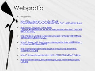 

   http://1.bp.blogspot.com/-wTuvQS1d4-
    k/T6AWqPDokFI/AAAAAAAAEXs/sJtWIYy-9kk/s1600/Salinas+2.jpg

   http://1.bp.blogspot.com/_BIrsB-
    18FJA/TUKUHXdmNsI/AAAAAAAAABE/uBmNGVwsfTM/s1600/978
    8420656120.jpg

   http://dialnet.unirioja.es/recursos/imagen?entidad=LIBRO&tipo_
    contenido=92&libro=292821

   http://dialnet.unirioja.es/recursos/imagen?entidad=LIBRO&tipo_
    contenido=92&libro=292832

   http://pmcdn.priceminister.es/photo/-razon-de-amor-libro-
    502854659_ML.jpg

   http://pictures.todocoleccion.net/tc/2011/09/26/28649264.jpg

   http://re-title.com/public/mailimages/Dec10-artnet/Salvador-
    Dali.jpg
 