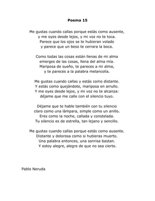 Poema 15


   Me gustas cuando callas porque estás como ausente,
       y me oyes desde lejos, y mi voz no te toca.
        Parece que los ojos se te hubieran volado
        y parece que un beso te cerrara la boca.

       Como todas las cosas están llenas de mi alma
         emerges de las cosas, llena del alma mía.
         Mariposa de sueño, te pareces a mi alma,
           y te pareces a la palabra melancolía.

      Me gustas cuando callas y estás como distante.
      Y estás como quejándote, mariposa en arrullo.
      Y me oyes desde lejos, y mi voz no te alcanza:
         déjame que me calle con el silencio tuyo.

        Déjame que te hable también con tu silencio
      claro como una lámpara, simple como un anillo.
         Eres como la noche, callada y constelada.
       Tu silencio es de estrella, tan lejano y sencillo.

   Me gustas cuando callas porque estás como ausente.
      Distante y dolorosa como si hubieras muerto.
       Una palabra entonces, una sonrisa bastan.
       Y estoy alegre, alegre de que no sea cierto.




Pablo Neruda
 