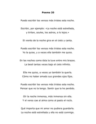 Poema 20


Puedo escribir los versos más tristes esta noche.


Escribir, por ejemplo: «La noche está estrellada,
     y tiritan, azules, los astros, a lo lejos.»


  El viento de la noche gira en el cielo y canta.


Puedo escribir los versos más tristes esta noche.
  Yo la quise, y a veces ella también me quiso.


En las noches como ésta la tuve entre mis brazos.
    La besé tantas veces bajo el cielo infinito.


  Ella me quiso, a veces yo también la quería.
  Cómo no haber amado sus grandes ojos fijos.


Puedo escribir los versos más tristes esta noche.
Pensar que no la tengo. Sentir que la he perdido.


  Oír la noche inmensa, más inmensa sin ella.
  Y el verso cae al alma como al pasto el rocío.


 Qué importa que mi amor no pudiera guardarla.
 La noche está estrellada y ella no está conmigo.
 