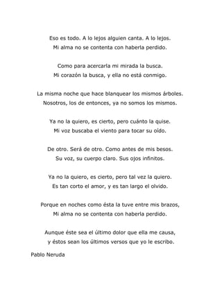 Eso es todo. A lo lejos alguien canta. A lo lejos.
       Mi alma no se contenta con haberla perdido.


         Como para acercarla mi mirada la busca.
        Mi corazón la busca, y ella no está conmigo.


  La misma noche que hace blanquear los mismos árboles.
    Nosotros, los de entonces, ya no somos los mismos.


      Ya no la quiero, es cierto, pero cuánto la quise.
        Mi voz buscaba el viento para tocar su oído.


     De otro. Será de otro. Como antes de mis besos.
        Su voz, su cuerpo claro. Sus ojos infinitos.


      Ya no la quiero, es cierto, pero tal vez la quiero.
       Es tan corto el amor, y es tan largo el olvido.


   Porque en noches como ésta la tuve entre mis brazos,
       Mi alma no se contenta con haberla perdido.


    Aunque éste sea el último dolor que ella me causa,
     y éstos sean los últimos versos que yo le escribo.

Pablo Neruda
 