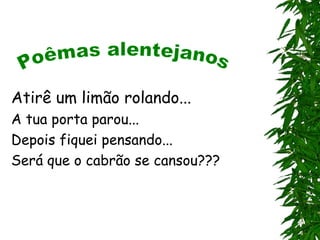 Atirê um limão rolando...
A tua porta parou...
Depois fiquei pensando...
Será que o cabrão se cansou???
 