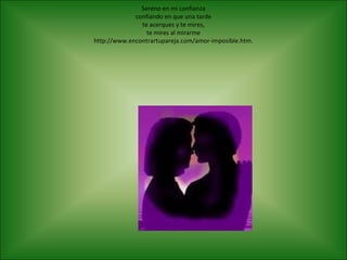 Sereno en mi confianza
             confiando en que una tarde
               te acerques y te mires,
                 te mires al mirarme
http://www.encontrartupareja.com/amor-imposible.htm.
 