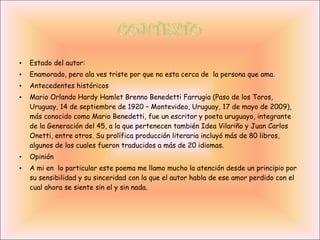•   Estado del autor:
•   Enamorado, pero ala ves triste por que no esta cerca de la persona que ama.
•   Antecedentes históricos
•   Mario Orlando Hardy Hamlet Brenno Benedetti Farrugia (Paso de los Toros,
    Uruguay, 14 de septiembre de 1920 – Montevideo, Uruguay, 17 de mayo de 2009),
    más conocido como Mario Benedetti, fue un escritor y poeta uruguayo, integrante
    de la Generación del 45, a la que pertenecen también Idea Vilariño y Juan Carlos
    Onetti, entre otros. Su prolífica producción literaria incluyó más de 80 libros,
    algunos de los cuales fueron traducidos a más de 20 idiomas.
•   Opinión
•   A mi en lo particular este poema me llamo mucho la atención desde un principio por
    su sensibilidad y su sinceridad con la que el autor habla de ese amor perdido con el
    cual ahora se siente sin el y sin nada.
 