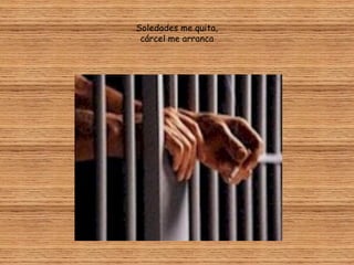 Soledades me quita,
 cárcel me arranca
 