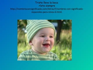 Triste llevo la boca
                          ríete siempre
http://nombresconsignificado.com/letras/f/nombres-con-significado-
                  espanoles-para-ninos-6.html.
 