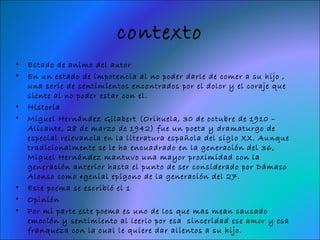 contexto
•   Estado de animo del autor
•   En un estado de impotencia al no poder darle de comer a su hijo ,
    una serie de sentimientos encontrados por el dolor y el coraje que
    siente al no poder estar con el.
•   Historia
•   Miguel Hernández Gilabert (Orihuela, 30 de octubre de 1910 –
    Alicante, 28 de marzo de 1942) fue un poeta y dramaturgo de
    especial relevancia en la literatura española del siglo XX. Aunque
    tradicionalmente se le ha encuadrado en la generación del 36,
    Miguel Hernández mantuvo una mayor proximidad con la
    generación anterior hasta el punto de ser considerado por Dámaso
    Alonso como «genial epígono de la generación del 27.
•   Este poema se escribió el 1
•   Opinión
•   Por mi parte este poema es uno de los que mas mean causado
    emoción y sentimiento al leerlo por esa sinceridad ese amor y esa
    franqueza con la cual le quiere dar alientos a su hijo.
 