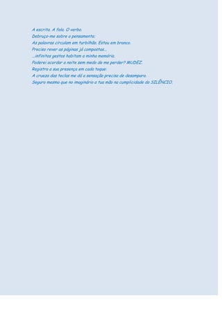 A escrita. A fala. O verbo.
Debruço-me sobre o pensamento;
As palavras circulam em turbilhão. Estou em branco.
Preciso rever as páginas já compostas...
...infinitos gestos habitam a minha memória.
Poderei acordar a noite sem medo de me perder? MUDEZ.
Registro a sua presença em cada toque:
A crueza das teclas me dá a sensação precisa de desamparo.
Seguro mesmo que no imaginário a tua mão na cumplicidade do SILÊNCIO.
 