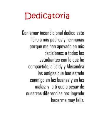 Dedicatoria

Con amor incondicional dedico este
    libro a mis padres y hermanas
    porque me han apoyado en mis
             decisiones; a todos los
          estudiantes con lo que he
   compartido; a Leidy y Alexandra
         las amigas que han estado
    conmigo en las buenas y en las
       malas; y a ti que a pesar de
  nuestras diferencias haz logrado
                hacerme muy feliz.
 