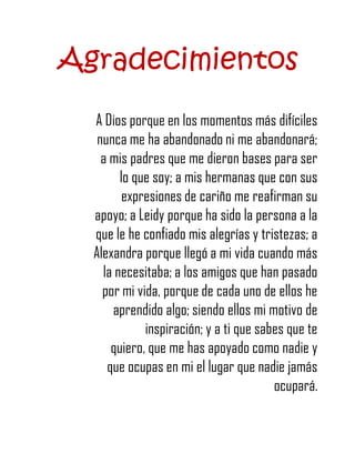 Agradecimientos
  A Dios porque en los momentos más difíciles
   nunca me ha abandonado ni me abandonará;
    a mis padres que me dieron bases para ser
        lo que soy; a mis hermanas que con sus
         expresiones de cariño me reafirman su
  apoyo; a Leidy porque ha sido la persona a la
  que le he confiado mis alegrías y tristezas; a
  Alexandra porque llegó a mi vida cuando más
    la necesitaba; a los amigos que han pasado
    por mi vida, porque de cada uno de ellos he
      aprendido algo; siendo ellos mi motivo de
             inspiración; y a ti que sabes que te
      quiero, que me has apoyado como nadie y
     que ocupas en mi el lugar que nadie jamás
                                        ocupará.
 
