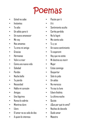 Poemas
•   Usted no sabe               •   Pasión por ti
•   Instantes                   •   A ti
•   Te odio                     •   Sentimiento oculto
•   Un adiós para ti            •   Cariño perdido
•   Un nuevo amanecer           •   No lo logré
•   Me voy                      •   Me siento sola
•   Nos amamos                  •   Tu y yo
•   Tu eres mi amigo            •   Un nuevo sentimiento
•   Gracias                     •   Te esperaré
•   Hermanas                    •   Hoy que no estás
•   Volví a creer               •   Mi destino es morir
•   Como una nueva vida         •   Mujer
•   Soledad                     •   Estas conmigo
•   Perdón                      •   Despertar
•   Noche bella                 •   Solo te pido
•   Te pierdo                   •   Un adiós
•   Necesidad                   •   No merezco
•   Habla mi corazón            •   Yo soy tu luna
•   Amigos                      •   Edwin Andrés
•   Una lágrima                 •   La última noche
•   Nunca lo sabrás             •   Quizás
•   Mientras dure               •   ¿Que por qué te amo?
•   Lloro                       •   Noches de desvelo
•   El amor no es solo de dos   •   Duele amar
•   A quien le interesa         •   Maestro
 
