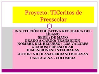 Proyecto: TICeritos de
         Preescolar
INSTITUCIÓN EDUCATIVA REPUBLICA DEL
              LÍBANO
           SEDE 1 DE MAYO
     GRADO A CARGO: TRANSICIÓN
  NOMBRE DEL RECURSO : LOS VALORES
         GRADOS; PREESCOLAR
      DIMENSIONES: INTEGRADAS
  AUTOR: NICOLASA SERRANO BUELVAS
        CARTAGENA - COLOMBIA
 