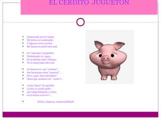 EL CERDITO JUGUETÓN



   Caminando por el campo
   Me detuve a contemplar
   Y algunos raros aromas
   Me hicieron sentir muy mal.

   Un “marrano” pequeñito,
   Embelesado en jugar,
   Se revolcaba entre el fango;
   No le importaba oler mal.

   Su mamá era una “cochina”,
   Sus hermanos unos “puercos”…
   Pero, ¿qué decir del padre?
   ¡Pues que también era “cerdo”!…

   A una “piara” de aquellas
   ¿Cómo se puede pedir
   que tenga limpieza y orden,
   en el diario convivir?…

            Orden, limpieza, responsabilidad.
 