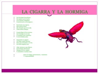 LA CIGARRA Y LA HORMIGA
   Las hormigas hacendosas,
   En equipo y por el suelo,
   Con empeño trabajaban
   Construyendo su hormiguero.

   Entretanto una cigarra,
   Solo quería cantar,
   Sin entender que en la vida
   Todos deben trabajar.

   Cuando llegó el frío invierno,
   Las hormigas en su casa
   Lo pasaban muy contentas
   Y no les faltaba nada.

   Impaciente, la cigarra
   Les llegó a pedir limosna
   Pues para el hambre y el frío
   No tenía ninguna cosa.

   ¿Qué piensas tu que dijeron
   las hormigas laboriosas?
   Dialoga con tus amigos
   Y entenderás muchas cosas.

                Amor al trabajo, perseverancia, constancia
                Y responsabilidad.
 