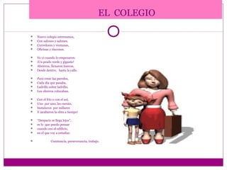 EL COLEGIO

   Nuevo colegio estrenamos,
   Con salones y salones,
   Corredores y ventanas,
   Oficinas y rincones.

   Yo vi cuando lo empezaron:
   ¡Un prado verde y gigante!
   Abrieron, llenaron huecos,
   Desde dentro, hasta la calle.

   Para crear las paredes,
   Cada día que pasaba,
   Ladrillo sobre ladrillo,
   Los obreros colocaban.

   Con el frío o con el sol,
   Uno por uno, les cuento,
   Instalaron por millares
   Y ¡acabaron la obra a tiempo!

   “Despacio se llega lejos”,
   es lo que puedo pensar
   cuando veo el edificio,
   en el que voy a estudiar.

             Constancia, perseverancia, trabajo.
 