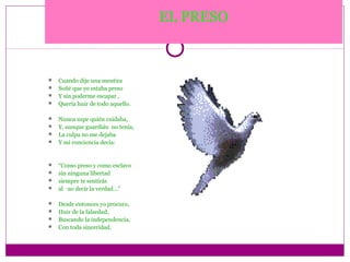 EL PRESO



 Cuando dije una mentira
 Soñé que yo estaba preso
 Y sin poderme escapar ,
 Quería huir de todo aquello.


 Nunca supe quién cuidaba,
 Y, aunque guardián no tenía,
 La culpa no me dejaba
 Y mi conciencia decía:



 “Como preso y como esclavo
 sin ninguna libertad
 siempre te sentirás
 al no decir la verdad…”


 Desde entonces yo procuro,
 Huir de la falsedad,
 Buscando la independencia,
 Con toda sinceridad.
 