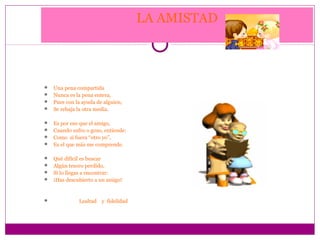 LA AMISTAD



 Una pena compartida
 Nunca es la pena entera,
 Pues con la ayuda de alguien,
 Se rebaja la otra media.


 Es por eso que el amigo,
 Cuando sufro o gozo, entiende:
 Como si fuera “otro yo”,
 Es el que más me comprende.


 Qué difícil es buscar
 Algún tesoro perdido,
 Si lo llegas a encontrar:
 ¡Has descubierto a un amigo!



            Lealtad y fidelidad
 