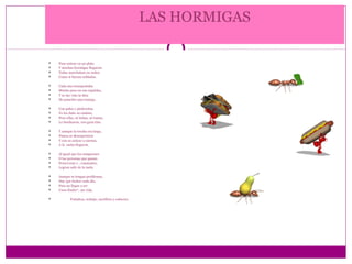 LAS HORMIGAS

   Puse azúcar en un plato
   Y muchas hormigas llegaron:
   Todas marchaban en orden
   Como si fueran soldados.

   Cada una transportaba
   Mucho peso en sus espaldas,
   Y se me vino la idea
   De ponerles una trampa.

   Con palos y piedrecitas
   Yo les dañe su camino,
   Pero ellas, ni bobas, ni tontas,
   Lo bordearon, con gran tino.

   Y aunque la trocha era larga,
   Nunca se desesperaron
   Y con su azúcar a cuestas,
   A la casita llegaron.

   Al igual que los campeones
   O las personas que ganan:
   Perseveran y , constantes,
   Logran salir de la nada.

   Aunque se tengan problemas,
   Hay que luchar cada día,
   Para no llegar a ser
   Unos fósiles*, sin vida.

           Fortaleza, trabajo, sacrificio y esfuerzo.
 