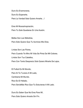 Duro Es Enamorarse,
Duro Es Esperarte,
Pero La Verdad Solo Quiero Amarte…!
Eres Mi MussaInspiración,
Pero Tu Solo Quedaras En Una Ilusión.
Bellas Son Las Melodías,
Pero Solo Quiero Que Tu Ilumines Mis Días.
Lindas Son Las Flores,
Pero Cuando Te Miro Mi Vida Se Pinta De Mil Colores.
Lindos Son Tus Cabellos,
Pero Con Tanto Desprecio Solo Quiero Mirarte De Lejos.
El Futbol Es Mi Mundo,
Pero Si Te Tuviera A Mi Lado,
Cambiaria Mi Mundo.
Rico Es El Helado,
Pero SeríaMás Rico Que Tu Estuvieras A Mi Lado.
Duro Es Saber Que No Eres Para Mí,
Pero Solo Quiero Amarte Sin Fin.
 