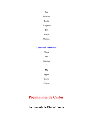 Ser
Un buen
Poeta
De segunda
Del
Tercer
Mundo.
Candoroso testamento
Ahora
Me
Cumplen
O
Me
Dejan
Como
Estatua
Poemínimos de Carlos
En recuerdo de Efraín Huerta.
 