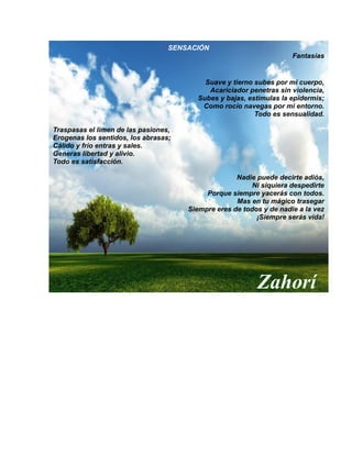 SENSACIÓN
Fantasías
Suave y tierno subes por mi cuerpo,
Acariciador penetras sin violencia,
Subes y bajas, estimulas la epidermis;
Como rocío navegas por mi entorno.
Todo es sensualidad.
Traspasas el limen de las pasiones,
Erogenas los sentidos, los abrasas;
Cálido y frío entras y sales.
Generas libertad y alivio.
Todo es satisfacción.
Nadie puede decirte adiós,
Ni siquiera despedirte
Porque siempre yacerás con todos.
Mas en tu mágico trasegar
Siempre eres de todos y de nadie a la vez
¡Siempre serás vida!
Zahorí
 