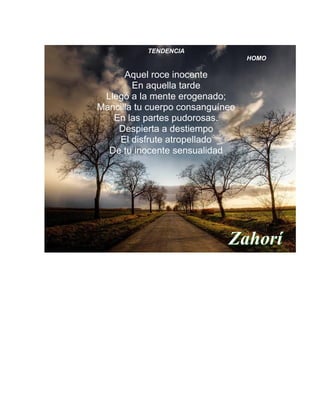 TENDENCIA
HOMO
Aquel roce inocente
En aquella tarde
Llegó a la mente erogenado;
Mancilla tu cuerpo consanguíneo
En las partes pudorosas.
Despierta a destiempo
El disfrute atropellado
De tu inocente sensualidad
Zahorí
 