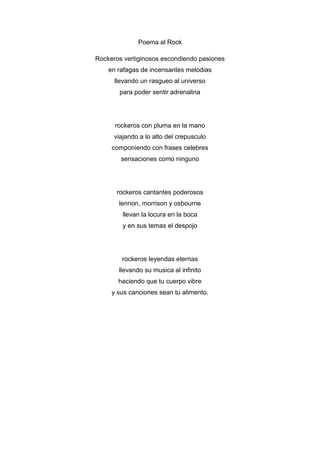 Poema al Rock
Rockeros vertiginosos escondiendo pasiones
en rafagas de incensantes melodias
llevando un rasgueo al universo
para poder sentir adrenalina

rockeros con pluma en la mano
viajando a lo alto del crepusculo
componiendo con frases celebres
sensaciones como ninguno

rockeros cantantes poderosos
lennon, morrison y osbourne
llevan la locura en la boca
y en sus temas el despojo

rockeros leyendas eternas
llevando su musica al infinito
haciendo que tu cuerpo vibre
y sus canciones sean tu alimento.

 