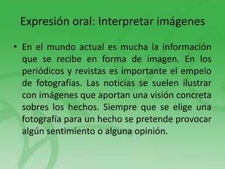 Expresión oral: Interpretar imágenes
• En el mundo actual es mucha la información
que se recibe en forma de imagen. En los
periódicos y revistas es importante el empelo
de fotografías. Las noticias se suelen ilustrar
con imágenes que aportan una visión concreta
sobres los hechos. Siempre que se elige una
fotografía para un hecho se pretende provocar
algún sentimiento o alguna opinión.

 