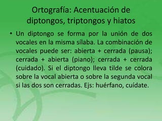 Ortografía: Acentuación de
diptongos, triptongos y hiatos
• Un diptongo se forma por la unión de dos
vocales en la misma sílaba. La combinación de
vocales puede ser: abierta + cerrada (pausa);
cerrada + abierta (piano); cerrada + cerrada
(cuidado). Si el diptongo lleva tilde se colora
sobre la vocal abierta o sobre la segunda vocal
si las dos son cerradas. Ejs: huérfano, cuídate.

 
