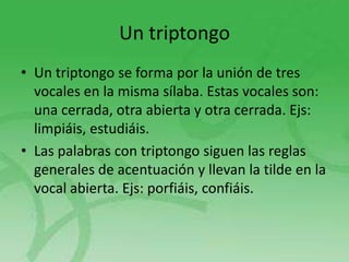 Un triptongo
• Un triptongo se forma por la unión de tres
vocales en la misma sílaba. Estas vocales son:
una cerrada, otra abierta y otra cerrada. Ejs:
limpiáis, estudiáis.
• Las palabras con triptongo siguen las reglas
generales de acentuación y llevan la tilde en la
vocal abierta. Ejs: porfiáis, confiáis.

 