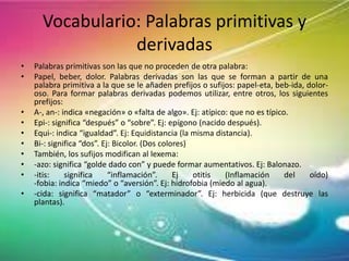 Vocabulario: Palabras primitivas y
derivadas
•
•

•
•
•
•
•
•
•
•

Palabras primitivas son las que no proceden de otra palabra:
Papel, beber, dolor. Palabras derivadas son las que se forman a partir de una
palabra primitiva a la que se le añaden prefijos o sufijos: papel-eta, beb-ida, doloroso. Para formar palabras derivadas podemos utilizar, entre otros, los siguientes
prefijos:
A-, an-: indica «negación» o «falta de algo». Ej: atípico: que no es típico.
Epi-: significa “después” o “sobre”. Ej: epígono (nacido después).
Equi-: indica “igualdad”. Ej: Equidistancia (la misma distancia).
Bi-: significa “dos”. Ej: Bicolor. (Dos colores)
También, los sufijos modifican al lexema:
-azo: significa “golde dado con” y puede formar aumentativos. Ej: Balonazo.
-itis:
significa
“inflamación”.
Ej
otitis
(Inflamación
del
oído)
-fobia: indica “miedo” o “aversión”. Ej: hidrofobia (miedo al agua).
-cida: significa “matador” o “exterminador”. Ej: herbicida (que destruye las
plantas).

 