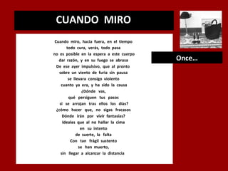 CUANDO MIRO
.

Cuando miro, hacia fuera, en el tiempo
todo cura, verás, todo pasa
no es posible en la espera a este cuerpo
dar razón, y en su fuego se abrasa
De ese ayer impulsivo, que al pronto
sobre un viento de furia sin pausa
se llevara consigo violento
cuanto ya era, y ha sido la causa
¿Dónde vas,
qué persiguen tus pasos
si se arrojan tras ellos los días?
¿cómo hacer que, no sigas fracasos
Dónde irán por vivir fantasías?
Ideales que al no hallar la cima
en su intento
de suerte, la falta
Con tan frágil sustento
se han muerto,
sin llegar a alcanzar la distancia

Once…

 
