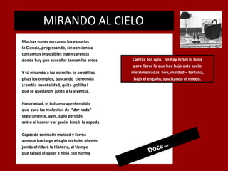 MIRANDO AL CIELO
.

Muchas naves surcando los espacios
la Ciencia, progresando, sin conciencia
con armas imposibles traen carencia
donde hay que avasallar tensan los arcos
Y tú mirando a las estrellas te arrodillas
pisas los templos, buscando clemencia
¡cambia mentalidad, quita polillas!
que se quedaron junto a la vivencia.

Cierras los ojos, no hay ni Sol ni Luna
para llorar lo que hay bajo este suelo
matrimoniadas hoy, maldad – fortuna,
bajo el engaño, suscitando el miedo.

Notoriedad, el bálsamo aprehendido
que cura las molestias de “dar nada”
seguramente, ayer, siglo perdido
entre el horror y el genio hincó la espada.
Capaz de combatir maldad y forma
aunque fue largo el siglo no hubo aliento
jamás olvidará la Historia, al tiempo
que falseó el saber e hirió con norma

…
oce
D

 
