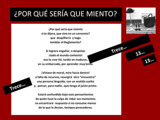 ¿POR QUÉ SERÍA QUE MIENTO?
.

¿Por qué sería que miento
si te dijera, que vivo en un convento?
que despilfarro y hago
temblar el Reglamento?
Si lograra engañar, o despistar
¡todo el mundo contento!
eso lo cree Vd. tardío en madurar,
en su embarcada, por aprender muy lento.

…
rece
T

¡Vístase de moral, mire hacia dentro!
a falta de recursos, resurgirá otro “encuentro”
una persona lánguida, con un vestido suelto
y, pensar, para nadie…que tenga el juicio prieto.
Estará confundido bajo esos pensamientos
de quién tuvo la culpa de robar sus momentos
no encontrará respuesta si no consume menos
de lo que le decían, tiempos perecederos.

e
Trec

…

13…

13…

 