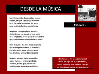 DESDE LA MÚSICA
.

Las mismas notas desgarradas, suenan
Mozart, Chopin, Debussy, Schumann,
en la fibra vital se hunden las horas
para sentir, dolientes, cuanto lloras.

Catorce…

No puedo conjugar placer, mentira
sintiendo que me inunda el gran vacío
de lo imposible, al ver que el mundo es frío
que, haciendo destrucción halla su Gloria
Hoy, derrumbado, miro hacia el camino
que sumerge la Tierra en la demencia
extraños seres nacen, sin conciencia
han diseñado un mundo sin destino
Muertes atroces, dejan esparcidos
restos humanos y, la sangre brota
al verlos, siento igual, la vida rota
¡quién puede contener sus alaridos!

¡Einstein, por fin, lo ha conseguido!
mitad del siglo XX, él, la eminencia,
armas atómicas, hoy, del mal, testigo
son Ciencia destructiva, en la opulencia.

 