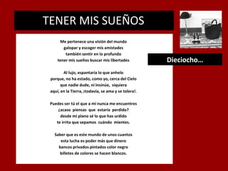 TENER MIS SUEÑOS
.

Me pertenece una visión del mundo
galopar y escoger mis amistades
también sentir en lo profundo
tener mis sueños buscar mis libertades
Al lujo, espantaría lo que anhelo
porque, no ha estado, como yo, cerca del Cielo
que nadie dude, ni insinúe, siquiera
aquí, en la Tierra, ¡todavía, se ama y se tolera!.
Puedes ser tú el que a mí nunca me encuentres
¿acaso piensas que estaría perdido?
desde mi plano sé lo que has urdido
te irrita que sepamos cuándo mientes.
Saber que es este mundo de unos cuantos
esta lucha es poder más que dinero
bancos privados pintados color negro
billetes de colores se hacen blancos.

Dieciocho…

 