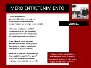 MERO ENTRETENIMIENTO
.

Tanto hastía el exceso,
que marca diferencia en el progreso
la voluntad se siente desdoblada
cuando descubre que el holgar no sabe a nada

Cuatro…

Filmotecas, cursillos, no seas “lila”
cansado de esperar a qué, ¡espabila!
seguro que al mirar vales más que eso
hoy sobran documentos sin progreso
Se pagará por ti lo que les rindas
mero entretenimiento entre las masas
dulce de tarta, ¡robarán tus guindas!
serás la presa fácil, ya sin ansias
Hoy quién se prestará a morir por nadie
si no eres útil te las darán “con queso”
la lucha por vencer es caldo espeso
empieza a comprender bien lo que vale

Hincarás el riñón sobre la Tierra
nada de sueños llenos de bonanza
hasta que no te muestres fruta entera
tu jugo entregarás sin esperanza.

 