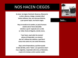 NOS HACEN CIEGOS
.

Se alzan las logias: Iluminati, Rosacruz, Masonería
se dice: observa, indaga, ¡mandan ellos!
tantos millones, hoy, son más que Historia,
y por querer tapar, nos hacen ciegos.
Hay un mundo en la sombra, es poco humano
usted es de la Tierra desvalida
mientras que él especula con su vida
se halla, frente al Gigante, siendo enano.
Y por hacer, ¡qué valen los enanos!
piensa el Emperador a su manera
dos mil millones de católicos, ¡qué fiera!
nunca irán contra mí, son como hermanos.
Aquí, entre Emperadores, qué bien queda
la foto del G2o, entre “ralea”, ¡no queremos estar!
muy exigentes, responden sólo cinco, al bienestar,
¡cayó en la trampa y entre cuestas rueda!.

Seis…

 