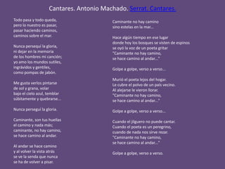 Cantares. Antonio Machado. Serrat. Cantares.
Todo pasa y todo queda,
pero lo nuestro es pasar,
pasar haciendo caminos,
caminos sobre el mar.
Nunca persequí la gloria,
ni dejar en la memoria
de los hombres mi canción;
yo amo los mundos sutiles,
ingrávidos y gentiles,
como pompas de jabón.
Me gusta verlos pintarse
de sol y grana, volar
bajo el cielo azul, temblar
súbitamente y quebrarse...
Nunca perseguí la gloria.
Caminante, son tus huellas
el camino y nada más;
caminante, no hay camino,
se hace camino al andar.
Al andar se hace camino
y al volver la vista atrás
se ve la senda que nunca
se ha de volver a pisar.
Caminante no hay camino
sino estelas en la mar...
Hace algún tiempo en ese lugar
donde hoy los bosques se visten de espinos
se oyó la voz de un poeta gritar
"Caminante no hay camino,
se hace camino al andar..."
Golpe a golpe, verso a verso...
Murió el poeta lejos del hogar.
Le cubre el polvo de un país vecino.
Al alejarse le vieron llorar.
"Caminante no hay camino,
se hace camino al andar..."
Golpe a golpe, verso a verso...
Cuando el jilguero no puede cantar.
Cuando el poeta es un peregrino,
cuando de nada nos sirve rezar.
"Caminante no hay camino,
se hace camino al andar..."
Golpe a golpe, verso a verso.
 
