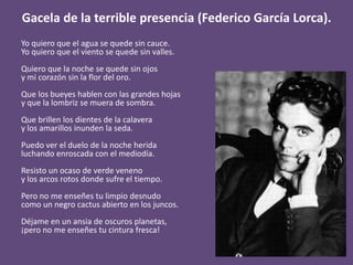 Gacela de la terrible presencia (Federico García Lorca).
Yo quiero que el agua se quede sin cauce.
Yo quiero que el viento se quede sin valles.
Quiero que la noche se quede sin ojos
y mi corazón sin la flor del oro.
Que los bueyes hablen con las grandes hojas
y que la lombriz se muera de sombra.
Que brillen los dientes de la calavera
y los amarillos inunden la seda.
Puedo ver el duelo de la noche herida
luchando enroscada con el mediodía.
Resisto un ocaso de verde veneno
y los arcos rotos donde sufre el tiempo.
Pero no me enseñes tu limpio desnudo
como un negro cactus abierto en los juncos.
Déjame en un ansia de oscuros planetas,
¡pero no me enseñes tu cintura fresca!
 