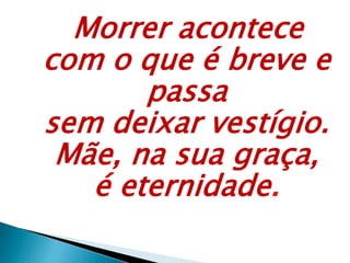 Morrer acontece
com o que é breve e
passa
sem deixar vestígio.
Mãe, na sua graça,
é eternidade.
 